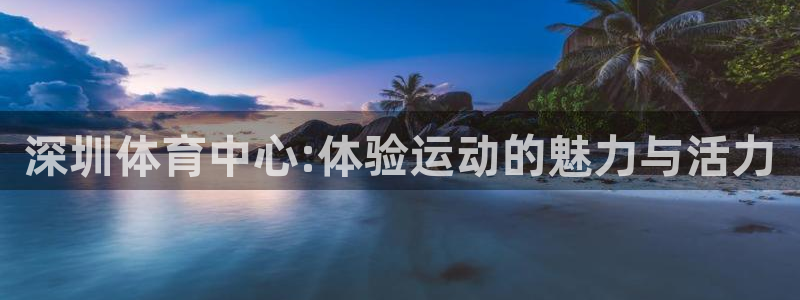 一竞技官方正版app娱乐平台：深圳体育中心:体验运动的魅力与